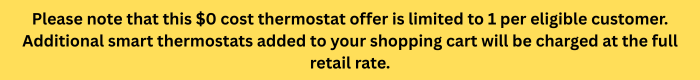 Please note that this $0 cost thermostat is limited to 1 per eligible customer. Additional smart thermostats added to your shopping cart will be charged at the full retail rate.